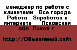 менеджер по работе с клиентами - Все города Работа » Заработок в интернете   . Псковская обл.,Псков г.